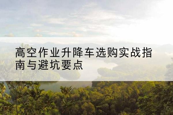阜新升降车怎么选-高空作业升降车选购实战指南与避坑要点