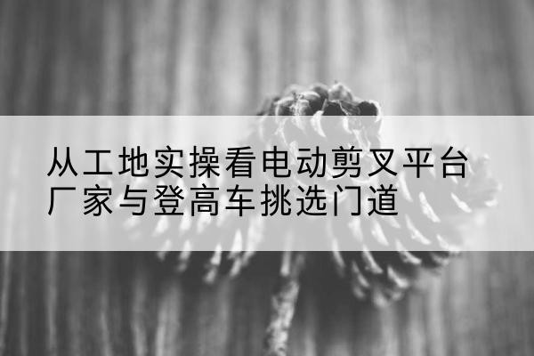 阜新电动剪叉升降平台厂家-从工地实操看电动剪叉平台厂家与登高车挑选门道