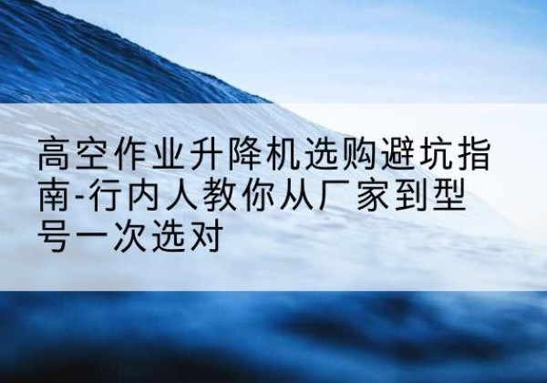 阜新升降平台厂家-高空作业升降机选购避坑指南-行内人教你从厂家到型号一次选对