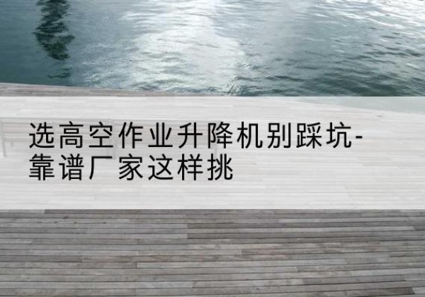 阜新剪叉式升降机厂家-选高空作业升降机别踩坑-靠谱厂家这样挑