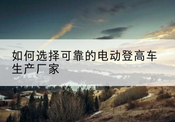 阜新电动登高车厂家-如何选择可靠的电动登高车生产厂家