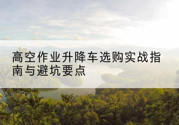 阜新升降车怎么选-高空作业升降车选购实战指南与避坑要点