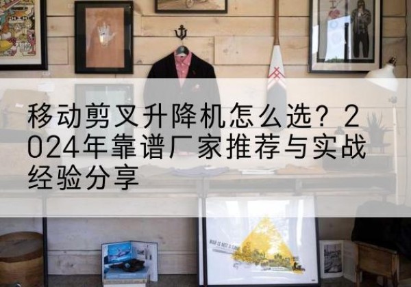 阜新升降平台厂家推荐-移动剪叉升降机怎么选？2024年靠谱厂家推荐与实战经验分享